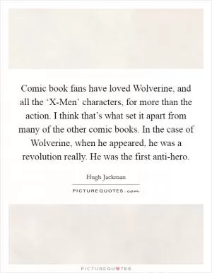 Comic book fans have loved Wolverine, and all the ‘X-Men’ characters, for more than the action. I think that’s what set it apart from many of the other comic books. In the case of Wolverine, when he appeared, he was a revolution really. He was the first anti-hero Picture Quote #1