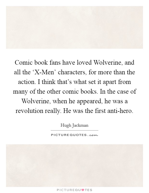 Comic book fans have loved Wolverine, and all the ‘X-Men' characters, for more than the action. I think that's what set it apart from many of the other comic books. In the case of Wolverine, when he appeared, he was a revolution really. He was the first anti-hero Picture Quote #1