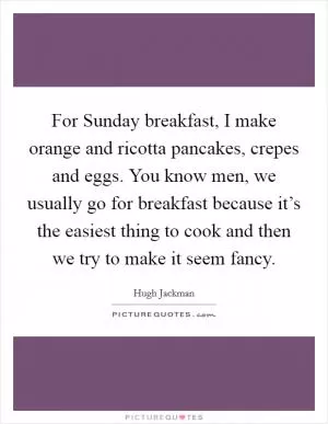 For Sunday breakfast, I make orange and ricotta pancakes, crepes and eggs. You know men, we usually go for breakfast because it’s the easiest thing to cook and then we try to make it seem fancy Picture Quote #1