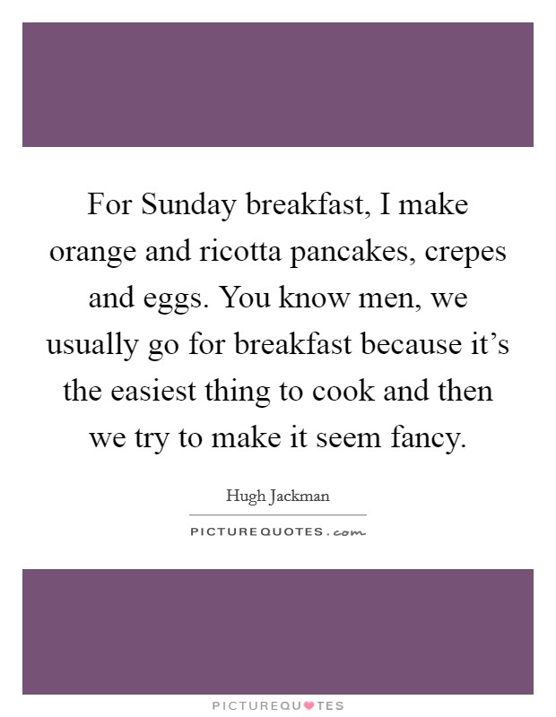For Sunday breakfast, I make orange and ricotta pancakes, crepes and eggs. You know men, we usually go for breakfast because it’s the easiest thing to cook and then we try to make it seem fancy Picture Quote #1