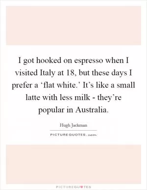 I got hooked on espresso when I visited Italy at 18, but these days I prefer a ‘flat white.’ It’s like a small latte with less milk - they’re popular in Australia Picture Quote #1