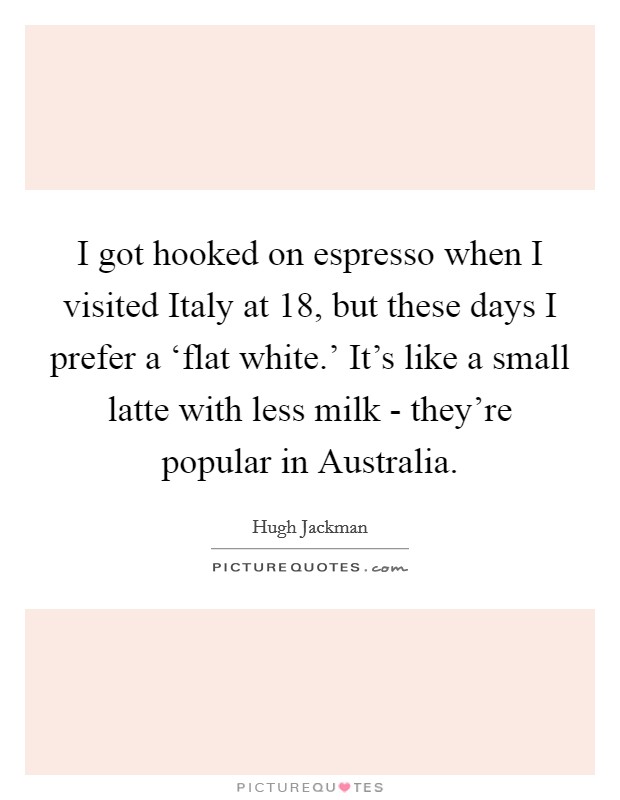 I got hooked on espresso when I visited Italy at 18, but these days I prefer a ‘flat white.' It's like a small latte with less milk - they're popular in Australia Picture Quote #1