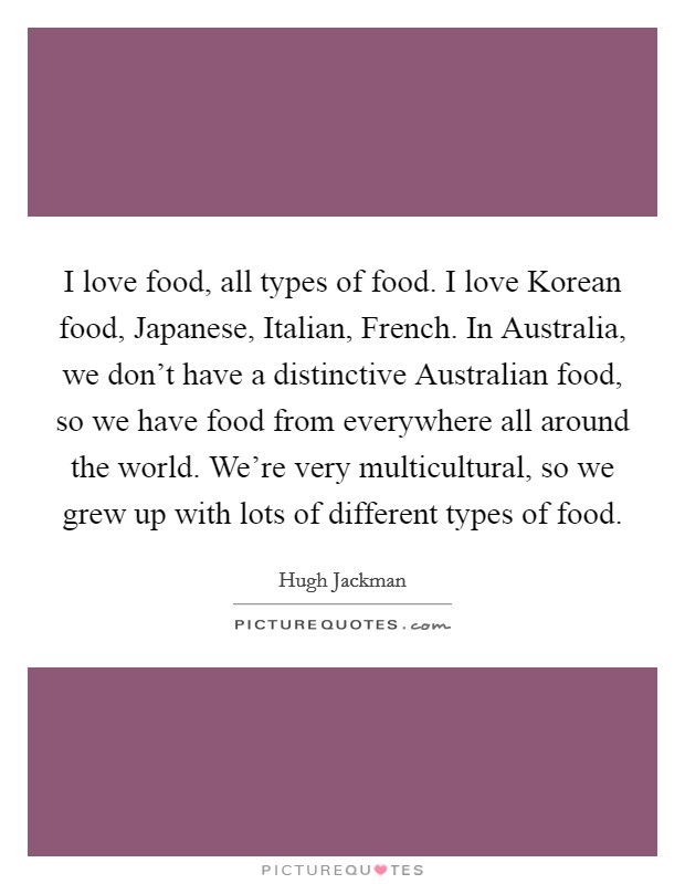 I love food, all types of food. I love Korean food, Japanese, Italian, French. In Australia, we don't have a distinctive Australian food, so we have food from everywhere all around the world. We're very multicultural, so we grew up with lots of different types of food Picture Quote #1
