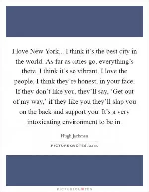 I love New York... I think it’s the best city in the world. As far as cities go, everything’s there. I think it’s so vibrant. I love the people, I think they’re honest, in your face. If they don’t like you, they’ll say, ‘Get out of my way,’ if they like you they’ll slap you on the back and support you. It’s a very intoxicating environment to be in Picture Quote #1