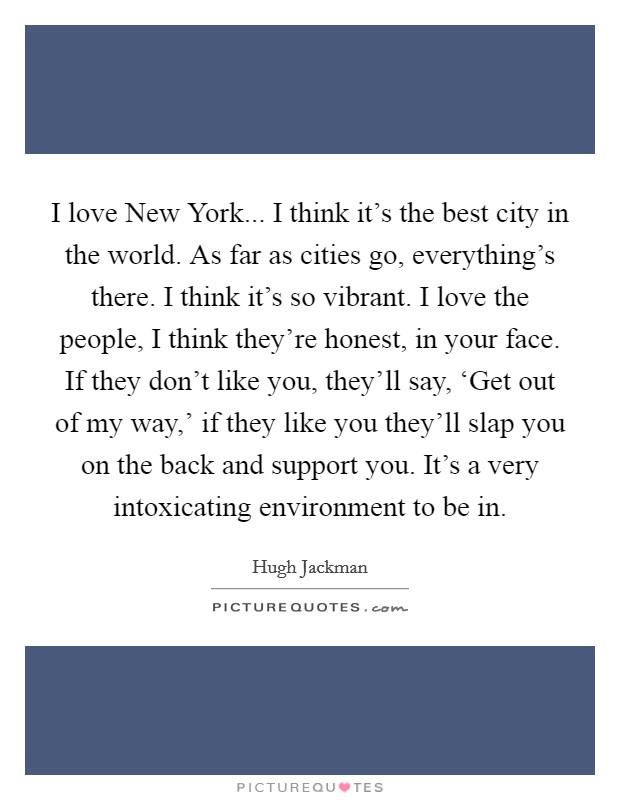 I love New York... I think it's the best city in the world. As far as cities go, everything's there. I think it's so vibrant. I love the people, I think they're honest, in your face. If they don't like you, they'll say, ‘Get out of my way,' if they like you they'll slap you on the back and support you. It's a very intoxicating environment to be in Picture Quote #1