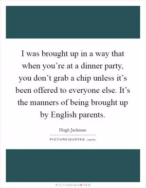 I was brought up in a way that when you’re at a dinner party, you don’t grab a chip unless it’s been offered to everyone else. It’s the manners of being brought up by English parents Picture Quote #1