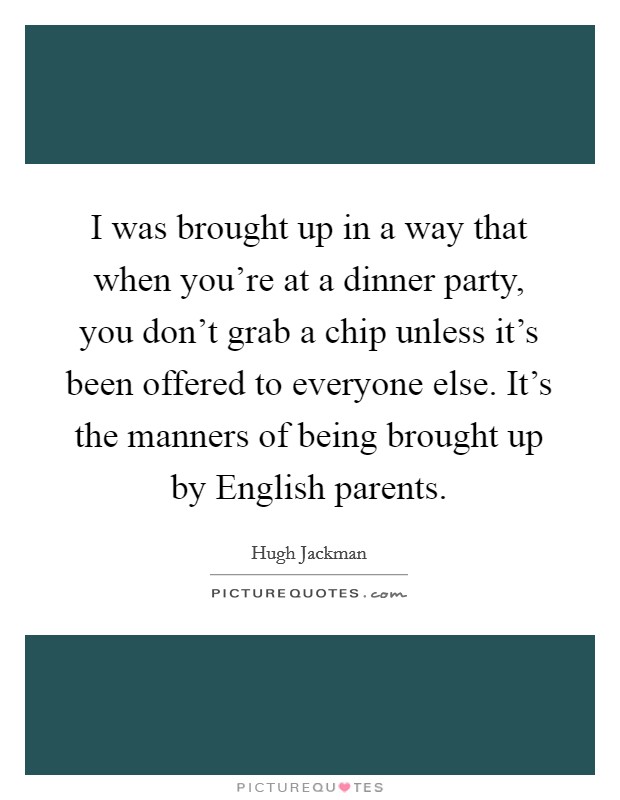 I was brought up in a way that when you're at a dinner party, you don't grab a chip unless it's been offered to everyone else. It's the manners of being brought up by English parents Picture Quote #1