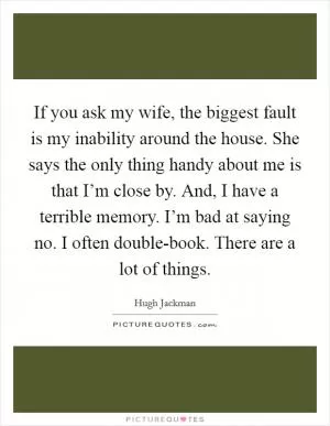 If you ask my wife, the biggest fault is my inability around the house. She says the only thing handy about me is that I’m close by. And, I have a terrible memory. I’m bad at saying no. I often double-book. There are a lot of things Picture Quote #1