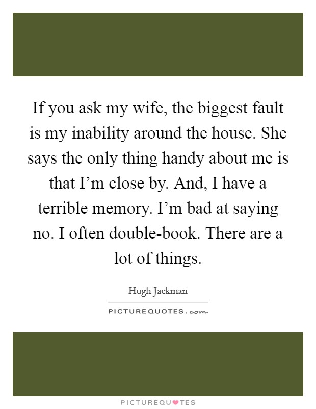If you ask my wife, the biggest fault is my inability around the house. She says the only thing handy about me is that I'm close by. And, I have a terrible memory. I'm bad at saying no. I often double-book. There are a lot of things Picture Quote #1