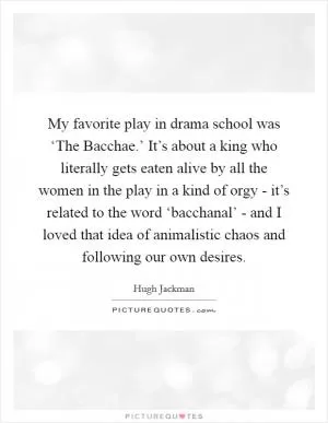 My favorite play in drama school was ‘The Bacchae.’ It’s about a king who literally gets eaten alive by all the women in the play in a kind of orgy - it’s related to the word ‘bacchanal’ - and I loved that idea of animalistic chaos and following our own desires Picture Quote #1