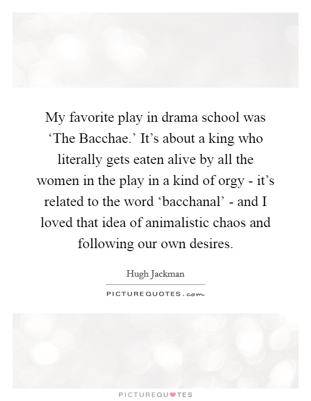 My favorite play in drama school was ‘The Bacchae.' It's about a king who literally gets eaten alive by all the women in the play in a kind of orgy - it's related to the word ‘bacchanal' - and I loved that idea of animalistic chaos and following our own desires Picture Quote #1