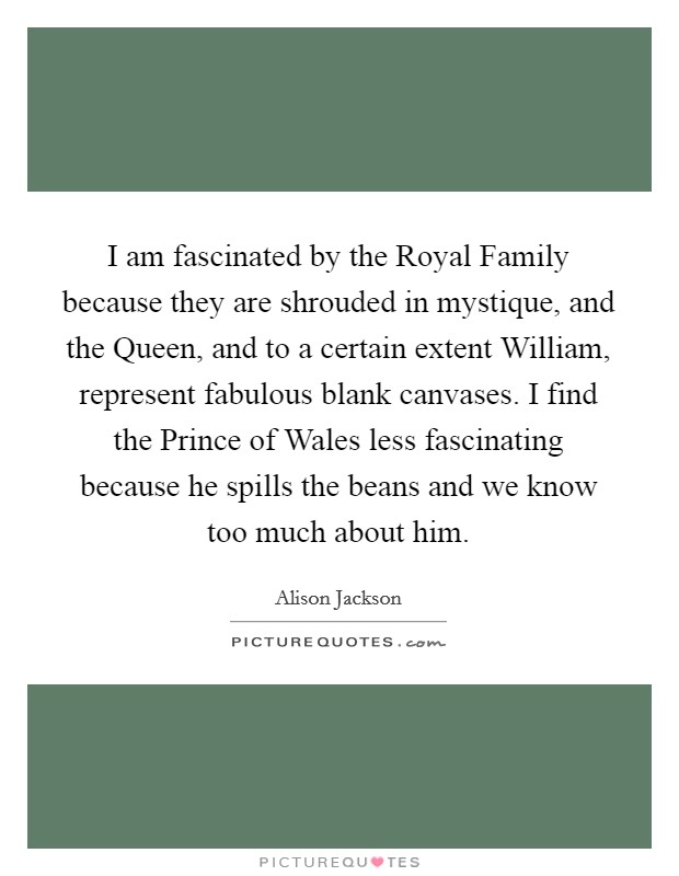 I am fascinated by the Royal Family because they are shrouded in mystique, and the Queen, and to a certain extent William, represent fabulous blank canvases. I find the Prince of Wales less fascinating because he spills the beans and we know too much about him Picture Quote #1