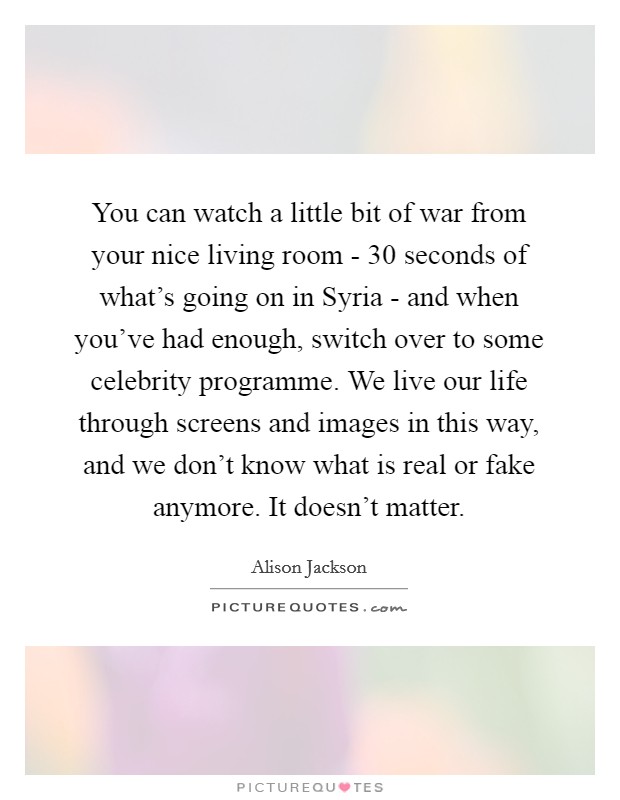 You can watch a little bit of war from your nice living room - 30 seconds of what's going on in Syria - and when you've had enough, switch over to some celebrity programme. We live our life through screens and images in this way, and we don't know what is real or fake anymore. It doesn't matter Picture Quote #1