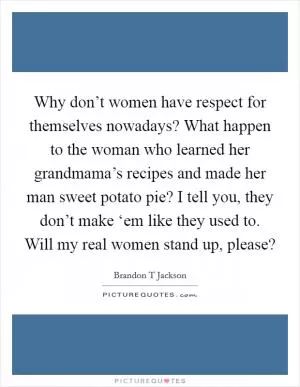 Why don’t women have respect for themselves nowadays? What happen to the woman who learned her grandmama’s recipes and made her man sweet potato pie? I tell you, they don’t make ‘em like they used to. Will my real women stand up, please? Picture Quote #1