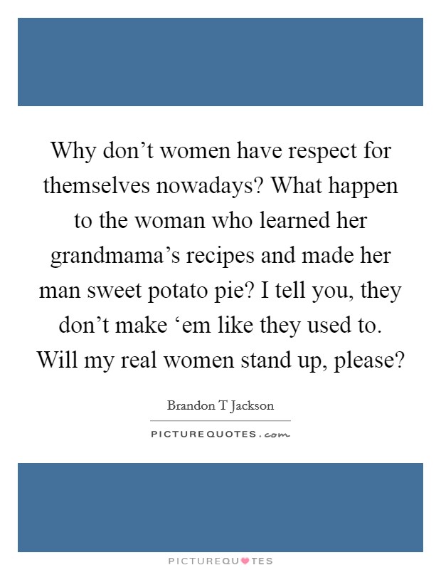 Why don't women have respect for themselves nowadays? What happen to the woman who learned her grandmama's recipes and made her man sweet potato pie? I tell you, they don't make ‘em like they used to. Will my real women stand up, please? Picture Quote #1