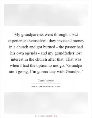 My grandparents went through a bad experience themselves; they invested money in a church and got burned - the pastor had his own agenda - and my grandfather lost interest in the church after that. That was when I had the option to not go. ‘Grandpa ain’t going; I’m gonna stay with Grandpa.’ Picture Quote #1