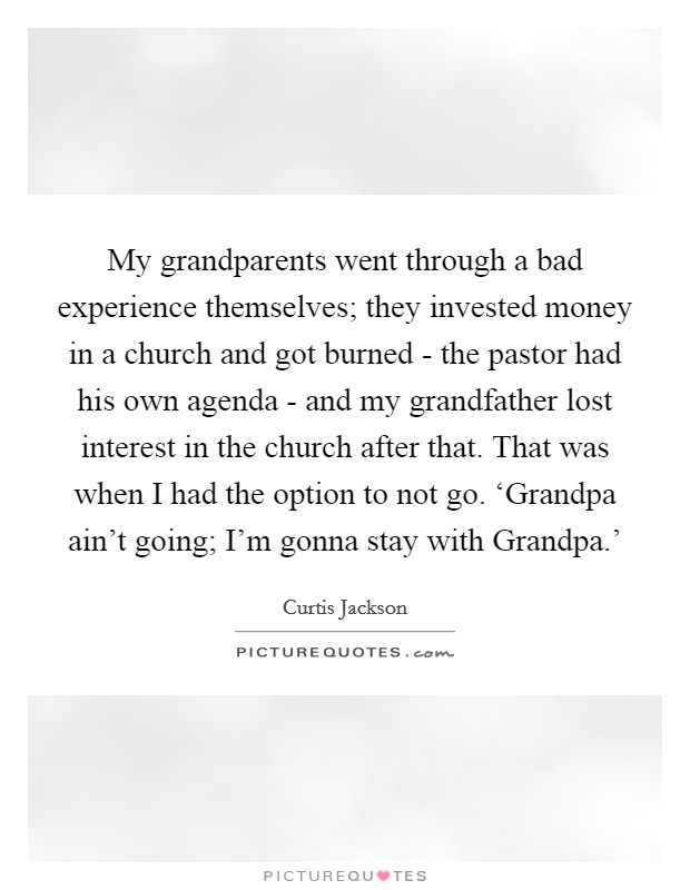My grandparents went through a bad experience themselves; they invested money in a church and got burned - the pastor had his own agenda - and my grandfather lost interest in the church after that. That was when I had the option to not go. ‘Grandpa ain't going; I'm gonna stay with Grandpa.' Picture Quote #1
