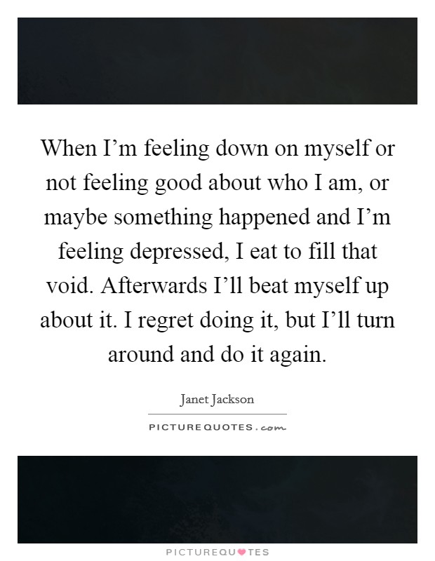 When I'm feeling down on myself or not feeling good about who I am, or maybe something happened and I'm feeling depressed, I eat to fill that void. Afterwards I'll beat myself up about it. I regret doing it, but I'll turn around and do it again Picture Quote #1