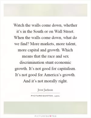 Watch the walls come down, whether it’s in the South or on Wall Street. When the walls come down, what do we find? More markets, more talent, more capital and growth. Which means that the race and sex discrimination stunt economic growth. It’s not good for capitalism. It’s not good for America’s growth. And it’s not morally right Picture Quote #1