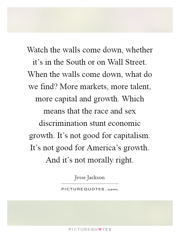 Watch the walls come down, whether it's in the South or on Wall Street. When the walls come down, what do we find? More markets, more talent, more capital and growth. Which means that the race and sex discrimination stunt economic growth. It's not good for capitalism. It's not good for America's growth. And it's not morally right Picture Quote #1