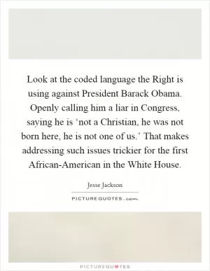 Look at the coded language the Right is using against President Barack Obama. Openly calling him a liar in Congress, saying he is ‘not a Christian, he was not born here, he is not one of us.’ That makes addressing such issues trickier for the first African-American in the White House Picture Quote #1