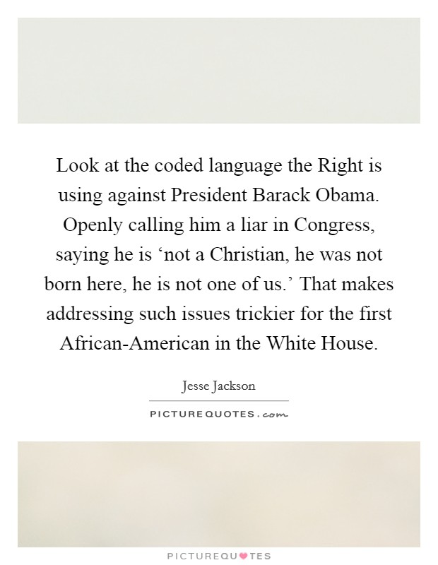 Look at the coded language the Right is using against President Barack Obama. Openly calling him a liar in Congress, saying he is ‘not a Christian, he was not born here, he is not one of us.' That makes addressing such issues trickier for the first African-American in the White House Picture Quote #1
