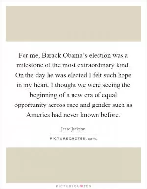 For me, Barack Obama’s election was a milestone of the most extraordinary kind. On the day he was elected I felt such hope in my heart. I thought we were seeing the beginning of a new era of equal opportunity across race and gender such as America had never known before Picture Quote #1