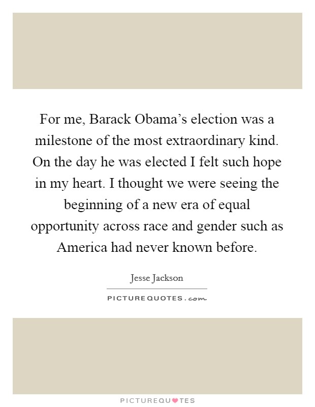 For me, Barack Obama's election was a milestone of the most extraordinary kind. On the day he was elected I felt such hope in my heart. I thought we were seeing the beginning of a new era of equal opportunity across race and gender such as America had never known before Picture Quote #1