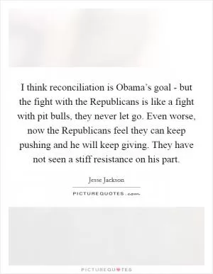 I think reconciliation is Obama’s goal - but the fight with the Republicans is like a fight with pit bulls, they never let go. Even worse, now the Republicans feel they can keep pushing and he will keep giving. They have not seen a stiff resistance on his part Picture Quote #1
