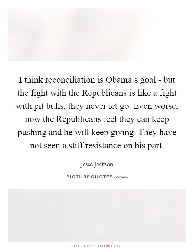 I think reconciliation is Obama's goal - but the fight with the Republicans is like a fight with pit bulls, they never let go. Even worse, now the Republicans feel they can keep pushing and he will keep giving. They have not seen a stiff resistance on his part Picture Quote #1