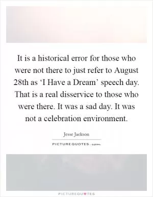 It is a historical error for those who were not there to just refer to August 28th as ‘I Have a Dream’ speech day. That is a real disservice to those who were there. It was a sad day. It was not a celebration environment Picture Quote #1