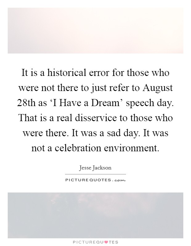 It is a historical error for those who were not there to just refer to August 28th as ‘I Have a Dream' speech day. That is a real disservice to those who were there. It was a sad day. It was not a celebration environment Picture Quote #1
