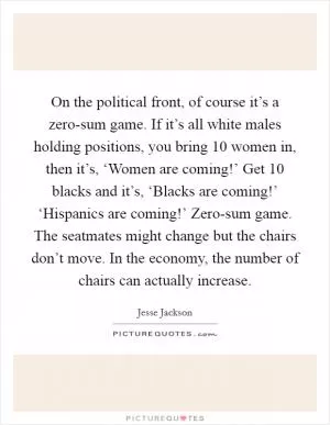 On the political front, of course it’s a zero-sum game. If it’s all white males holding positions, you bring 10 women in, then it’s, ‘Women are coming!’ Get 10 blacks and it’s, ‘Blacks are coming!’ ‘Hispanics are coming!’ Zero-sum game. The seatmates might change but the chairs don’t move. In the economy, the number of chairs can actually increase Picture Quote #1