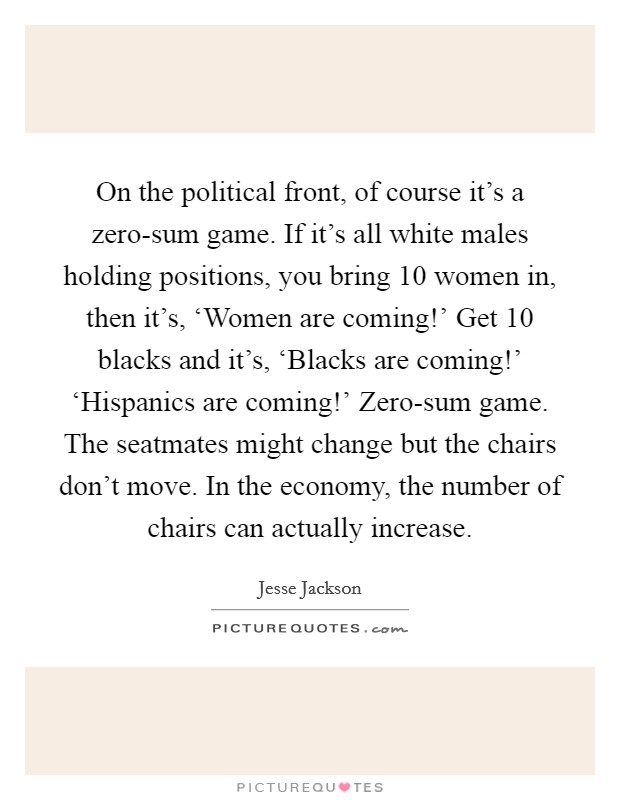 On the political front, of course it's a zero-sum game. If it's all white males holding positions, you bring 10 women in, then it's, ‘Women are coming!' Get 10 blacks and it's, ‘Blacks are coming!' ‘Hispanics are coming!' Zero-sum game. The seatmates might change but the chairs don't move. In the economy, the number of chairs can actually increase Picture Quote #1