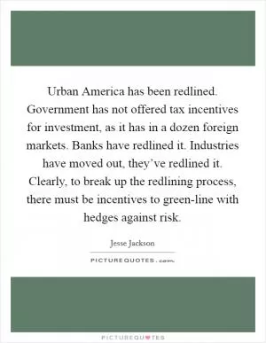 Urban America has been redlined. Government has not offered tax incentives for investment, as it has in a dozen foreign markets. Banks have redlined it. Industries have moved out, they’ve redlined it. Clearly, to break up the redlining process, there must be incentives to green-line with hedges against risk Picture Quote #1