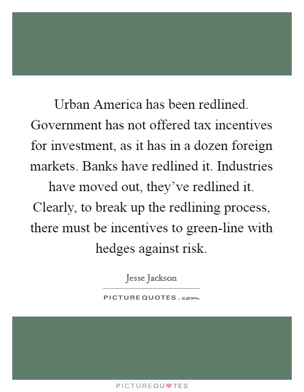 Urban America has been redlined. Government has not offered tax incentives for investment, as it has in a dozen foreign markets. Banks have redlined it. Industries have moved out, they've redlined it. Clearly, to break up the redlining process, there must be incentives to green-line with hedges against risk Picture Quote #1