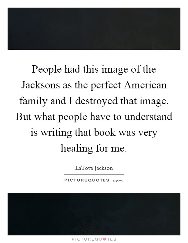 People had this image of the Jacksons as the perfect American family and I destroyed that image. But what people have to understand is writing that book was very healing for me Picture Quote #1