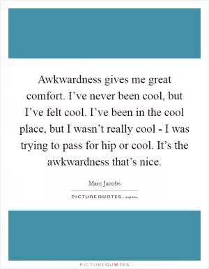 Awkwardness gives me great comfort. I’ve never been cool, but I’ve felt cool. I’ve been in the cool place, but I wasn’t really cool - I was trying to pass for hip or cool. It’s the awkwardness that’s nice Picture Quote #1