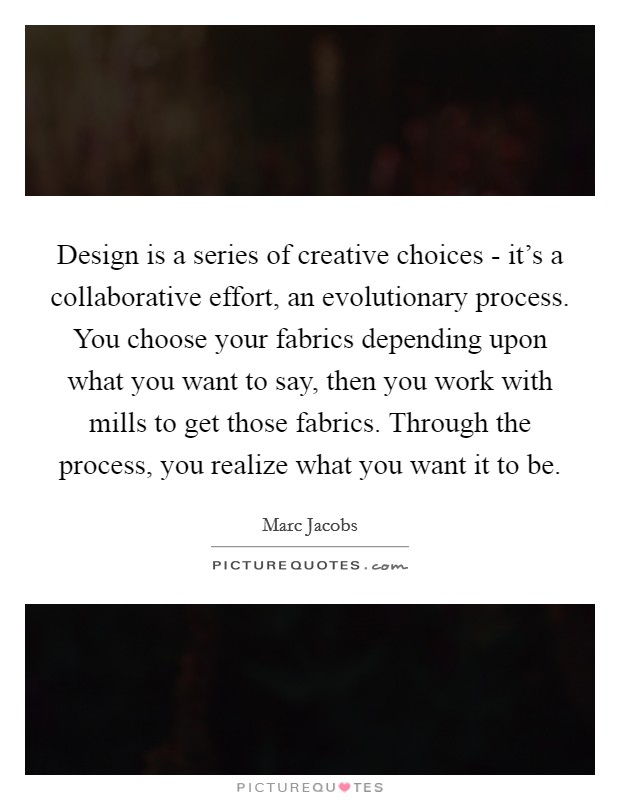 Design is a series of creative choices - it's a collaborative effort, an evolutionary process. You choose your fabrics depending upon what you want to say, then you work with mills to get those fabrics. Through the process, you realize what you want it to be Picture Quote #1