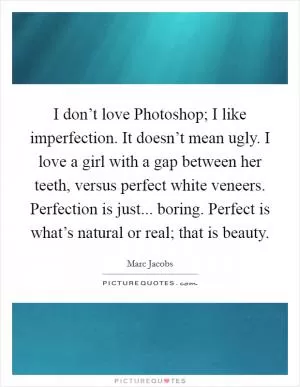I don’t love Photoshop; I like imperfection. It doesn’t mean ugly. I love a girl with a gap between her teeth, versus perfect white veneers. Perfection is just... boring. Perfect is what’s natural or real; that is beauty Picture Quote #1