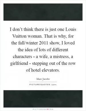 I don’t think there is just one Louis Vuitton woman. That is why, for the fall/winter 2011 show, I loved the idea of lots of different characters - a wife, a mistress, a girlfriend - stepping out of the row of hotel elevators Picture Quote #1