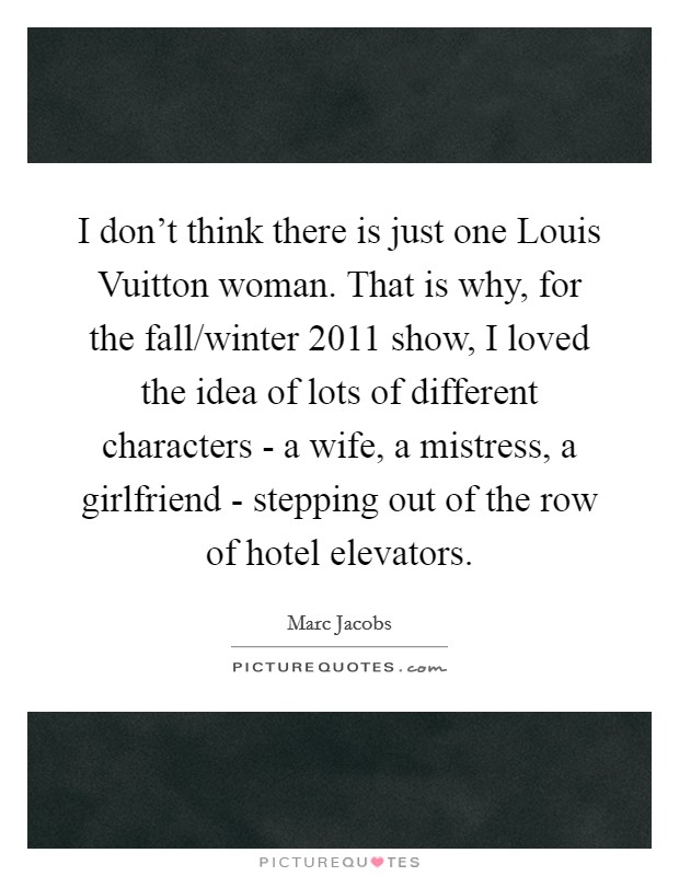 I don't think there is just one Louis Vuitton woman. That is why, for the fall/winter 2011 show, I loved the idea of lots of different characters - a wife, a mistress, a girlfriend - stepping out of the row of hotel elevators Picture Quote #1