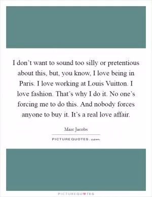 I don’t want to sound too silly or pretentious about this, but, you know, I love being in Paris. I love working at Louis Vuitton. I love fashion. That’s why I do it. No one’s forcing me to do this. And nobody forces anyone to buy it. It’s a real love affair Picture Quote #1