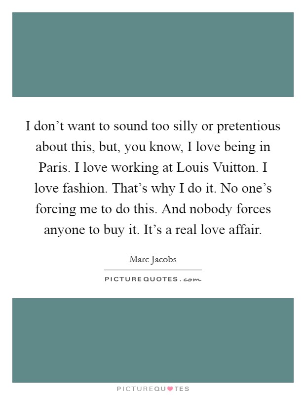 I don't want to sound too silly or pretentious about this, but, you know, I love being in Paris. I love working at Louis Vuitton. I love fashion. That's why I do it. No one's forcing me to do this. And nobody forces anyone to buy it. It's a real love affair Picture Quote #1