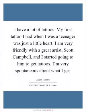 I have a lot of tattoos. My first tattoo I had when I was a teenager was just a little heart. I am very friendly with a great artist, Scott Campbell, and I started going to him to get tattoos. I’m very spontaneous about what I get Picture Quote #1