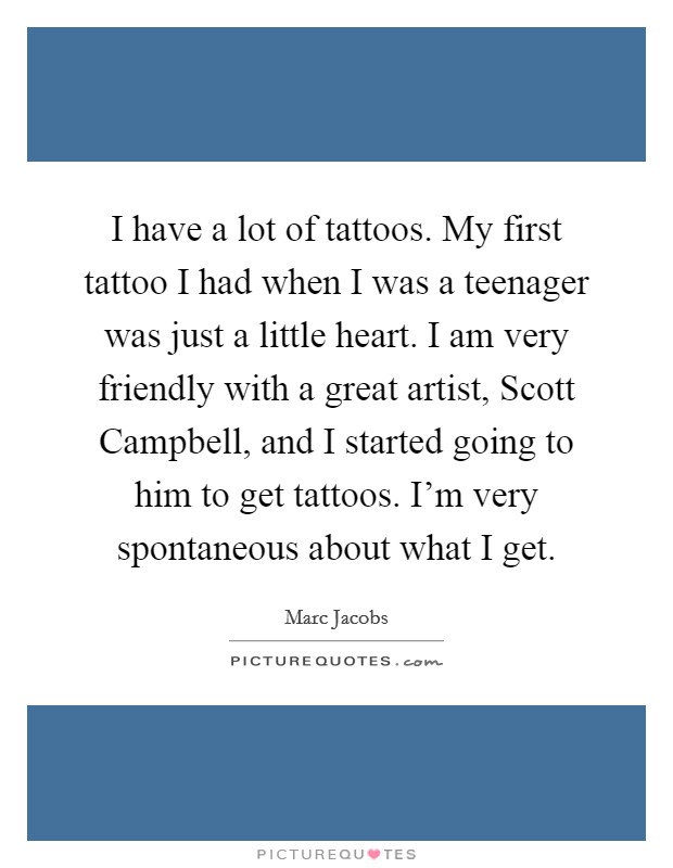 I have a lot of tattoos. My first tattoo I had when I was a teenager was just a little heart. I am very friendly with a great artist, Scott Campbell, and I started going to him to get tattoos. I'm very spontaneous about what I get Picture Quote #1
