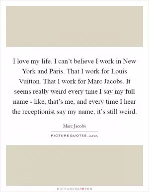 I love my life. I can’t believe I work in New York and Paris. That I work for Louis Vuitton. That I work for Marc Jacobs. It seems really weird every time I say my full name - like, that’s me, and every time I hear the receptionist say my name, it’s still weird Picture Quote #1