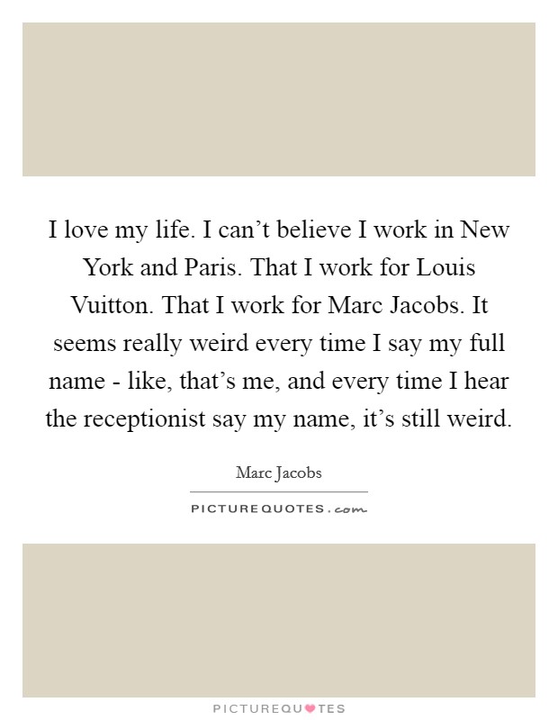 I love my life. I can't believe I work in New York and Paris. That I work for Louis Vuitton. That I work for Marc Jacobs. It seems really weird every time I say my full name - like, that's me, and every time I hear the receptionist say my name, it's still weird Picture Quote #1