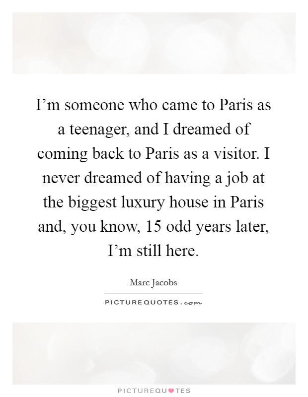 I'm someone who came to Paris as a teenager, and I dreamed of coming back to Paris as a visitor. I never dreamed of having a job at the biggest luxury house in Paris and, you know, 15 odd years later, I'm still here Picture Quote #1