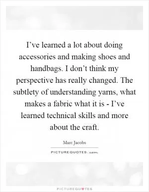 I’ve learned a lot about doing accessories and making shoes and handbags. I don’t think my perspective has really changed. The subtlety of understanding yarns, what makes a fabric what it is - I’ve learned technical skills and more about the craft Picture Quote #1